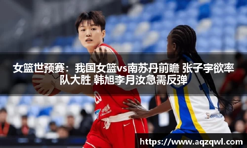 女篮世预赛：我国女篮vs南苏丹前瞻 张子宇欲率队大胜 韩旭李月汝急需反弹